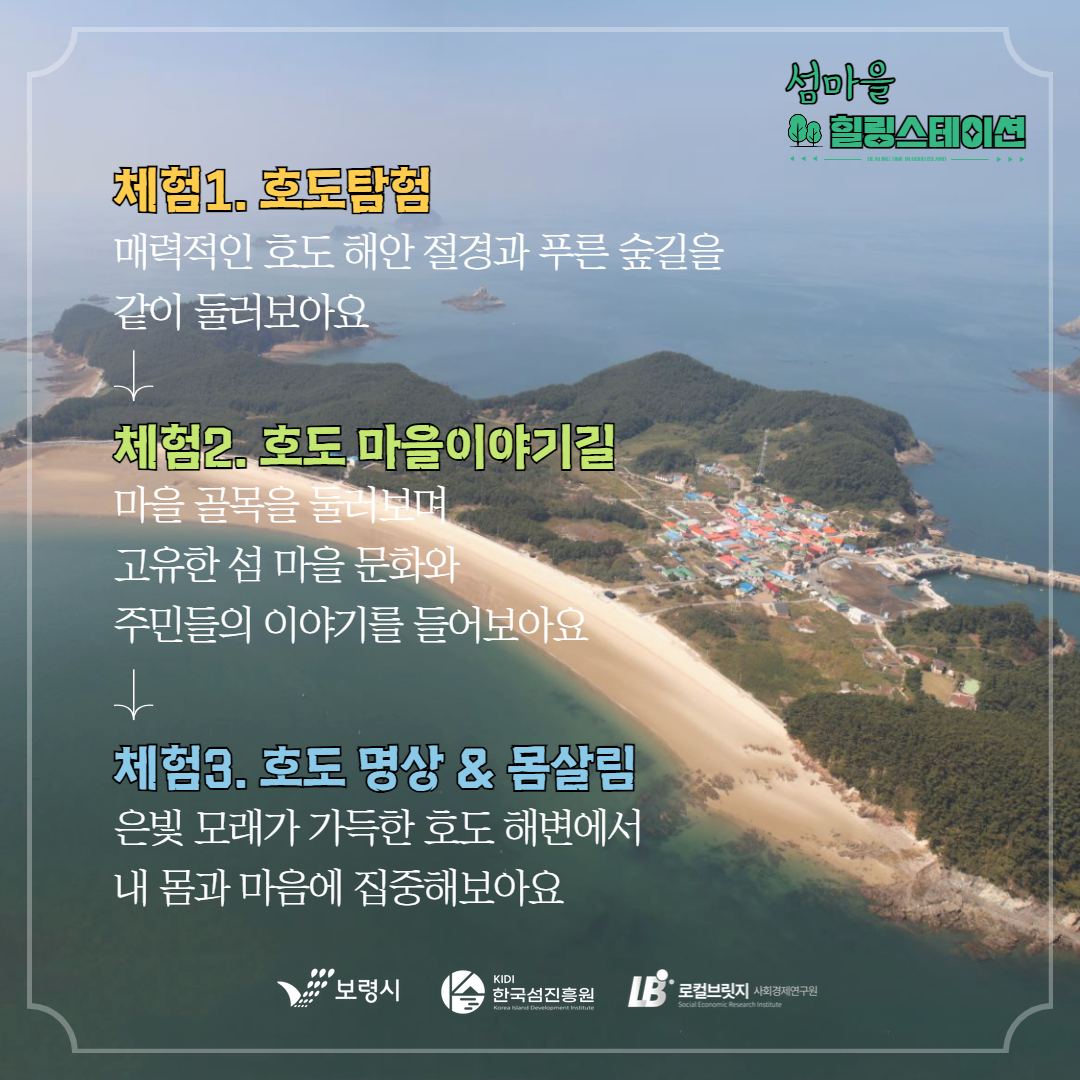 체험 1 호도탐험 매력적인 호도 해안 절경과 푸른 숲길을 같이 둘러보아요 체험2. 호도 마을이야기길 마을 골목을 둘러보며 고유한 섬 마을 문화와 주민들의 이야기를 들어보아요 체험3. 호도 명상&몸살림 은빛 모래가 가득한 호도 해변에서 내몸과 마음에 집중해 보아요
