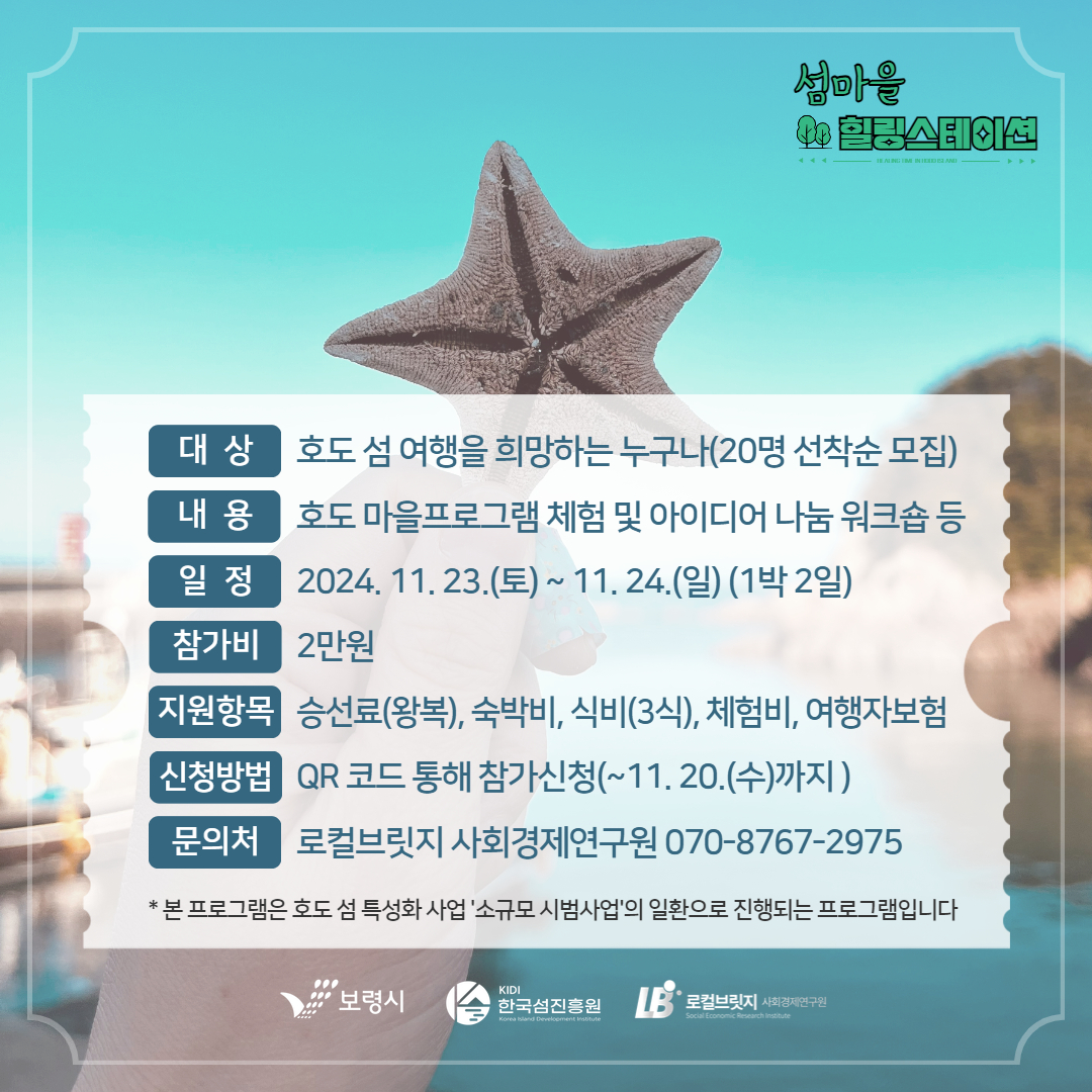 대상 호도 섬 여행을 희망하는 누구나(20명 선착순 모집) 내용 호도 마을프로그램 체험 및 아이디어 나눔 워크숍 등 일정 2024. 11.23.(토) ~ 11.24.(일) 1박2일 참가비 2만원 지원항목 승선료(왕복), 숙박비, 식비(3식), 체험비, 여행자 보험 신청방법 QR코드 통해 참가신청(11.20(수) 까지 문의처 로컬브릿지 사회경제연구원 070-8767-2975 * 본 프로그램은 호도 섬 특성화 사업 '소규모 시범사업'의 일환으로 진행되는 프로그램입니다.