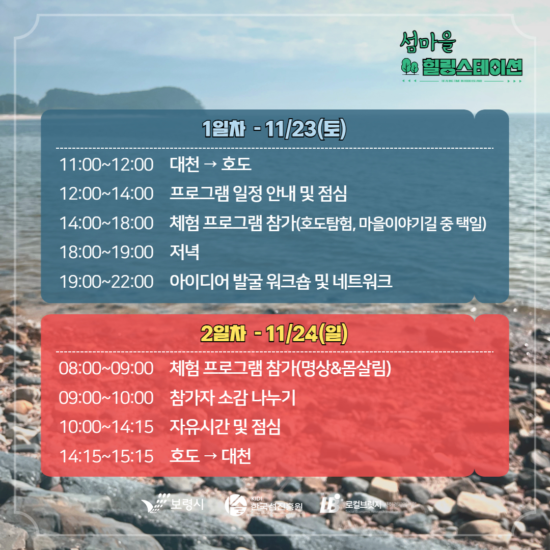 1일차 11/23(토) 11:00 ~ 12:00 대천 -> 호도 12:00~14:00 프로그램 일정 안내 및 점심 14:00~18:00 체험 프로그램 참가(호도탐험, 마을이야기길 중 택일) 18:00~19:00 저녁 19:00~22:00 아이더어 발굴 워크숍 및 네트워크 2일자 11/24(일) 08:00~09:00 체험 프로그램 참가(명상&몸살림) 09:00~10:00 참가자 소감 나누기 10:00~14:15자유시간 및 점심 14:15 ~ 15:15 호도 -> 대천