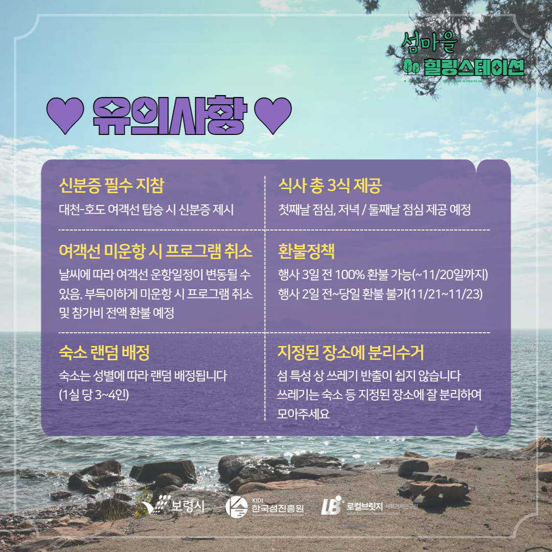 유의사항 신분증 필수 지참 대천-호도 여객선 탑승 시 신분증 제시 식사 총 3식 제공 첫째날 점심, 저녁/둘째날 점심 제공 예정 여객선 미 운항 시 프로그램 취소 날씨에 따라 여객선 운항일정이 변동 될 수 있음. 부득이하게 미운항 시 프로그램 취소 및 참가비 전액 환불 예정 환불정책 행사 3일전 100% 환불 가능(~11/20일까지 행사 2일전~당일 환불 불가(11/21~11/23) 숙소 랜덤배정 숙소는 성별에 따라 랜덤 배정됩니다. 1실당 3~4인 지정된 장소에 분리수거 섬 특성 상 쓰레기 반출이 쉽지 않습니다. 쓰레기는 숙소 등 지정된 장소에 잘 분리하여 모아주세요