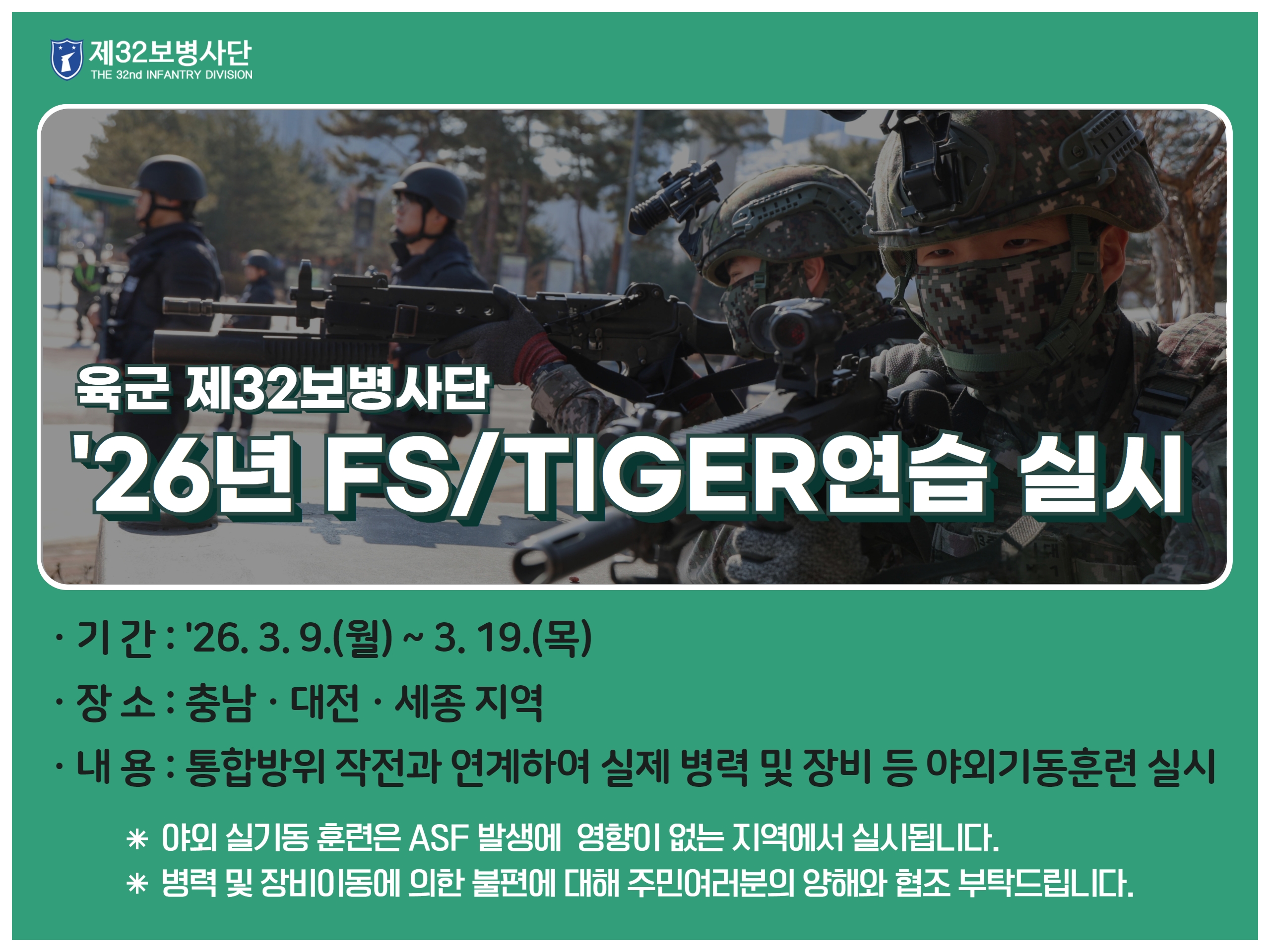 육군 재32보병사단 26년 FS/TIGER연습 실시 기간: 26. 3. 9.(월)~3. 19.(목) 장소: 충남, 대전, 세종 지역 내용: 통합방위 작전과 연계하여 실제 병력 및 장비 등 야외기동훈련 실시 야외 실기동 훈련은 ASF 발생에 영향이 없는 지역에서 실시됩니다. 병력 및 장비이동에 의한 불편에 대해 주민여러분의 양해와 협조 부탁드립니다.