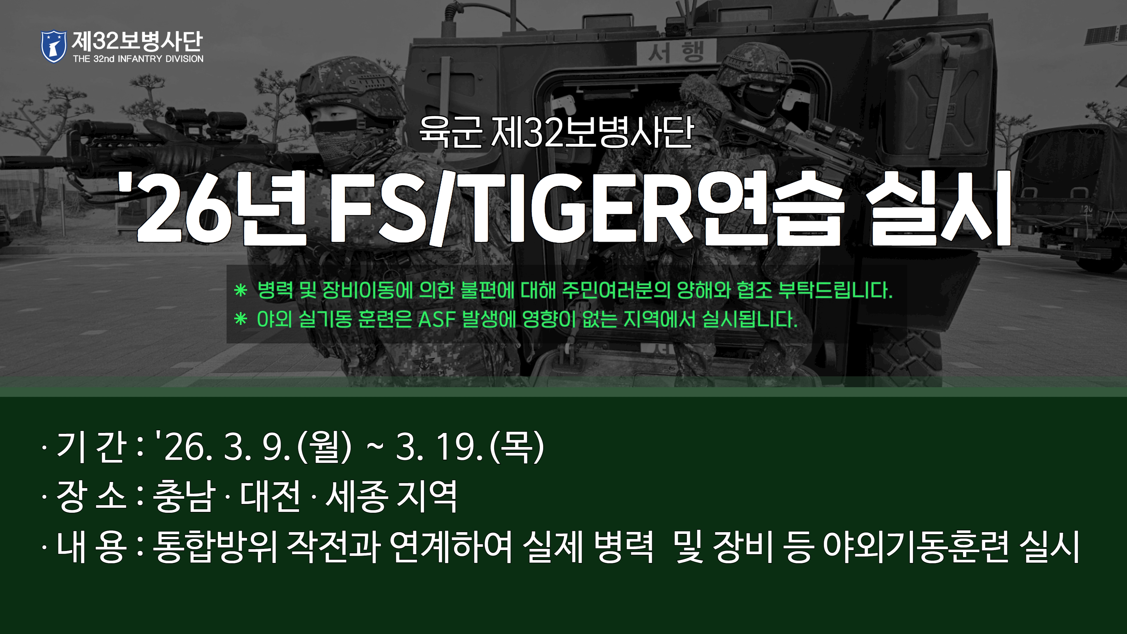 제32보병사단 the 32nd infantry division 육군 제32보병사단 26년 fs/tiger 연습 실시 * 병력 및 장비이동에 의한 불편에 대해 주민여러분의 양해와 협조 부탁드립니다.*야외 실기동 훈련은 AFS 발생에 영향이 없는 지역에서 실시됩니다.기간: 26. 3. 9.(월) ~ 3. 19.(목)  장소: 충남, 대전, 세종 지역 내용: 통합방위작전과 연계하여 실제 병력 및 장비 등 야외기동훈련 실시