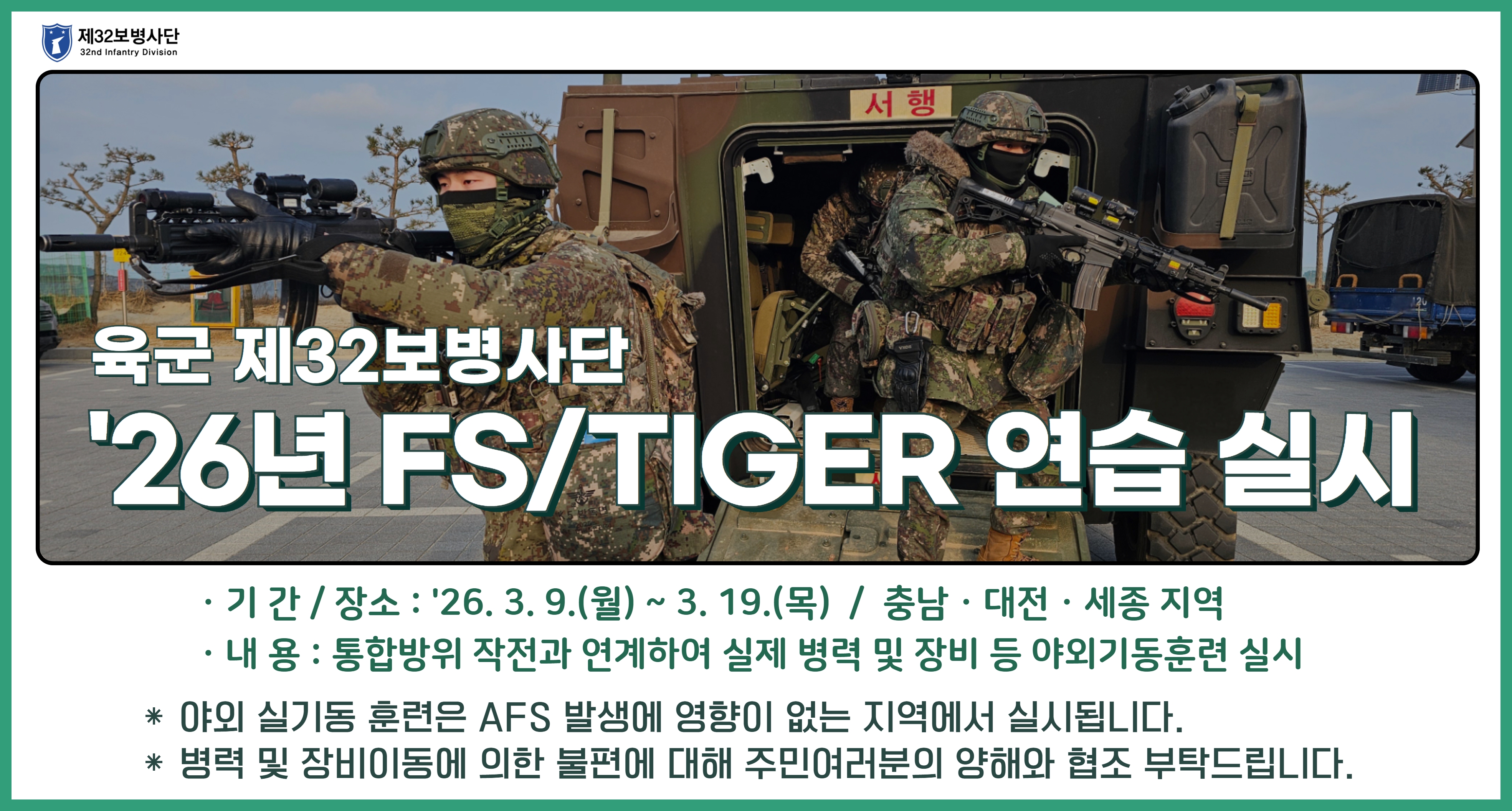 육군 재32보병사단 26년 FS/TIGER연습 실시 기간: 26. 3. 9.(월)~3. 19.(목) 장소: 충남, 대전, 세종 지역 내용: 통합방위 작전과 연계하여 실제 병력 및 장비 등 야외기동훈련 실시 야외 실기동 훈련은 ASF 발생에 영향이 없는 지역에서 실시됩니다. 병력 및 장비이동에 의한 불편에 대해 주민여러분의 양해와 협조 부탁드립니다.