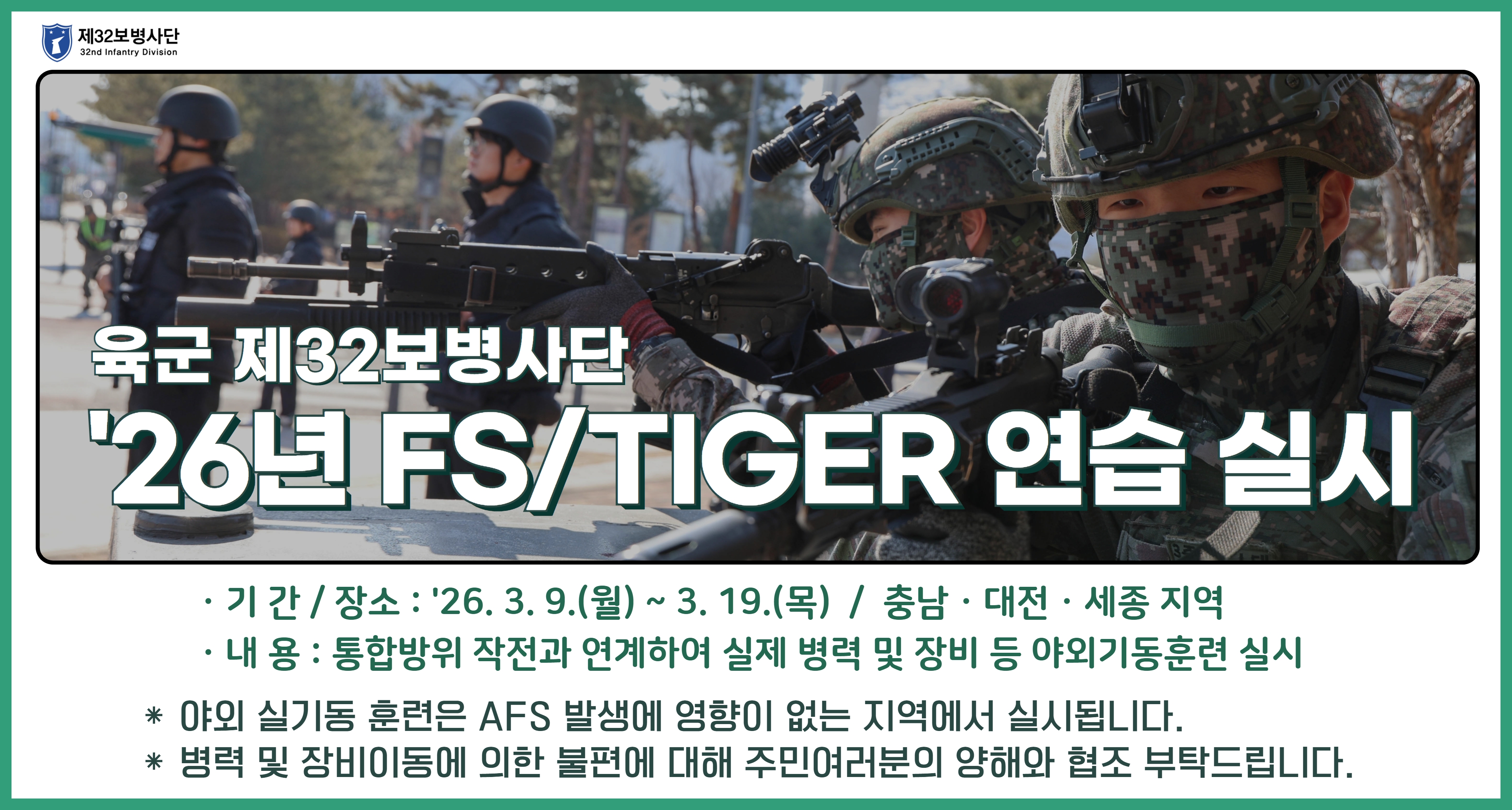 육군 재32보병사단 26년 FS/TIGER연습 실시 기간: 26. 3. 9.(월)~3. 19.(목) 장소: 충남, 대전, 세종 지역 내용: 통합방위 작전과 연계하여 실제 병력 및 장비 등 야외기동훈련 실시 야외 실기동 훈련은 ASF 발생에 영향이 없는 지역에서 실시됩니다. 병력 및 장비이동에 의한 불편에 대해 주민여러분의 양해와 협조 부탁드립니다.