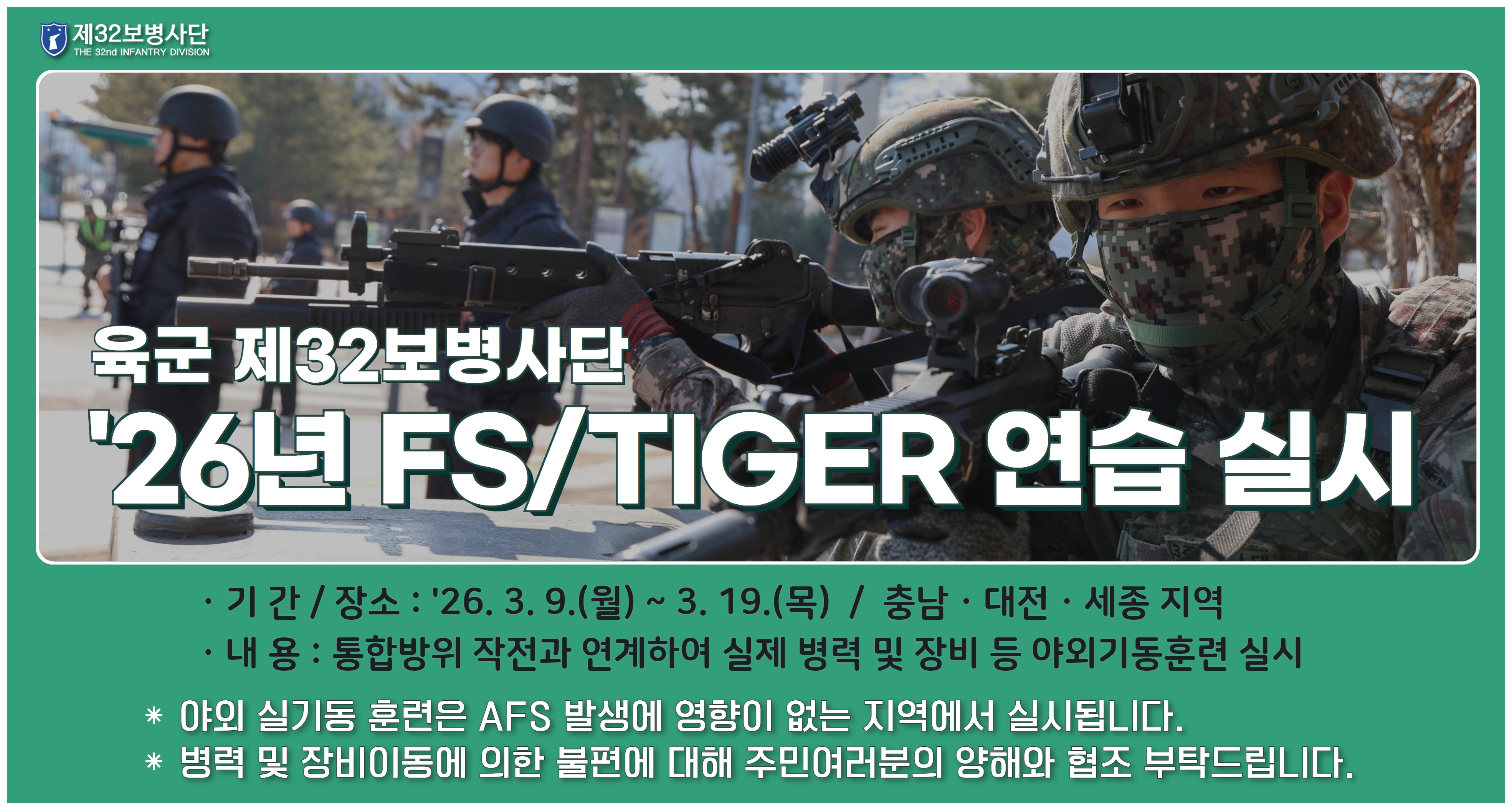 육군 재32보병사단 26년 FS/TIGER연습 실시 기간: 26. 3. 9.(월)~3. 19.(목) 장소: 충남, 대전, 세종 지역 내용: 통합방위 작전과 연계하여 실제 병력 및 장비 등 야외기동훈련 실시 야외 실기동 훈련은 ASF 발생에 영향이 없는 지역에서 실시됩니다. 병력 및 장비이동에 의한 불편에 대해 주민여러분의 양해와 협조 부탁드립니다.