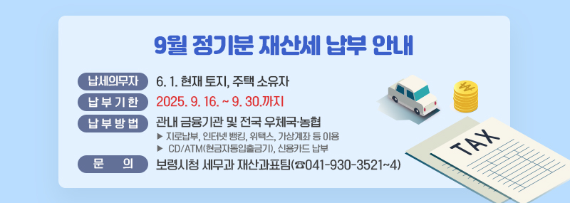 9월 정기분 재산세 납부 안내 ○ 납세의무자: 6. 1. 현재 토지, 주택 소유자 ○ 납부기간: 2025. 9. 16. ~ 9. 30.까지 ○ 납부방법: 관내 금융기관 및 전국 우체국·농협    - 지로납부, 인터넷 뱅킹, 위택스, 가상계좌 등 이용   - CD/ATM(현금자동입출금기), 신용카드 납부 ○ 납 부 문 의: 보령시청 세무과 재산과표팀(☎041-930-3521~4)