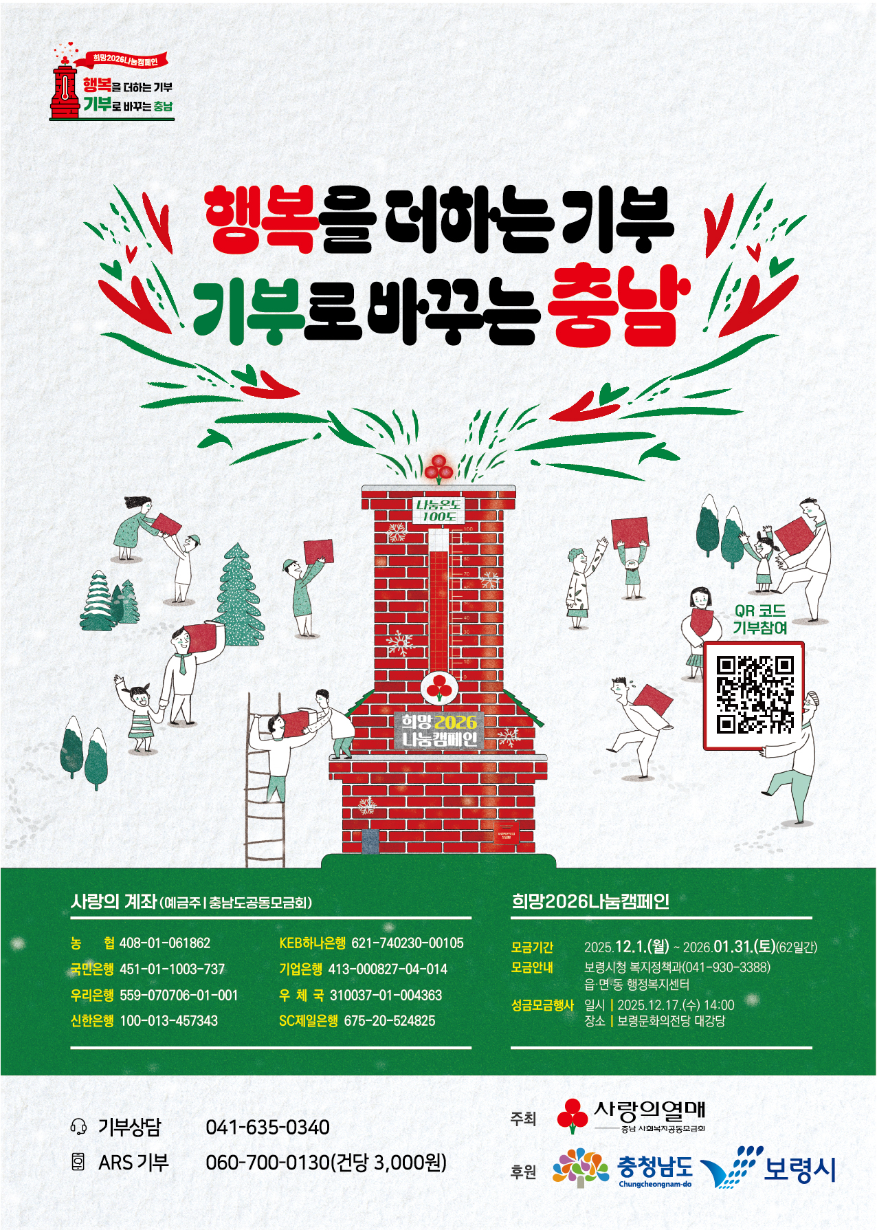 행복을 더하는 기부 기부로 바꾸는 충남, 큐알코드 clmys/initspeclmysdetail.do, 사랑의 계좌(예금주 충남도공동모금회) 농협: 408-01-061862 국민은행 451-01-1003-737 우리은행 559-070706-01-001 신한은행 100-013-457343 KEB하나은행 621-740230-00105 기업은행 413-000827-04-014 우체국 310037-01-004363 SC제일은행 675-20-524825 희망2026나눔캠페인 모금기간 2025.12.1(월) ~ 2026.01.31.(토)(62일간) 모금안내 보령시청 복지정책과(041-930-3388) 읍면동 행정복지센터 성금모금행사 일시: 2025.12.17.(수) 14:00 장소: 보령문화의전당 대강당 기부상담: 041-635-0340 ARS기부 060-700-0130(건당 3,000원) 주최 사랑의열매 후원 충청남도 보령시