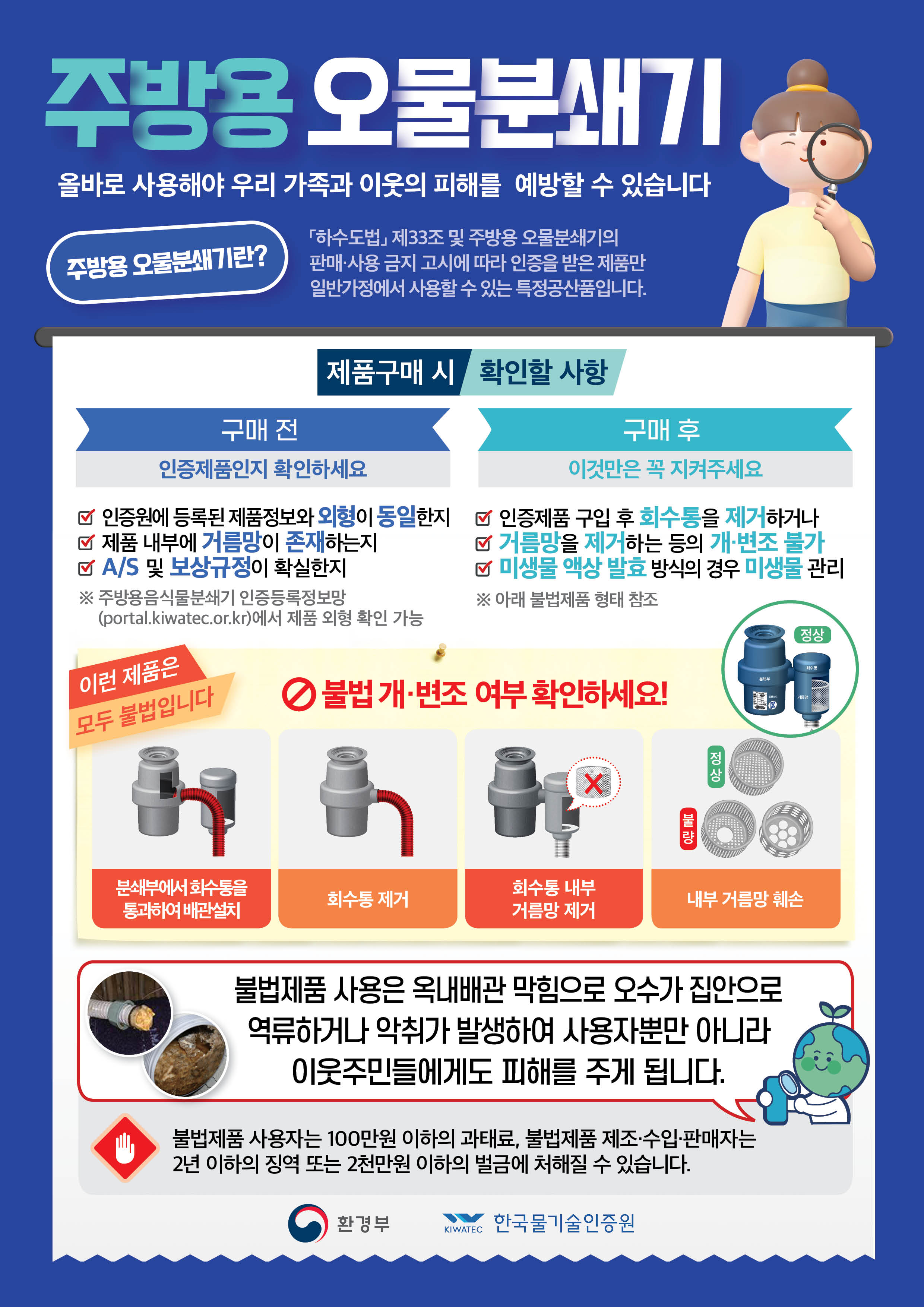 주방용 오물분쇄기 올바로 사용해야 우리 가족과 이웃의 피해를 예방할 수 있습니다. 주방용 오물분쇄기란? 「하수도법」제33조 및 주방용 오물분쇄기의 판매ㆍ사용 금지 고시에 따라 인증을 받은 제품만 일반가정에서 사용할 수 있는 특정공산품입니다. 제품구매 시 확인할 사항 구매전 인증제품인지 확인하세요 1.인증원에 등록된 제품정보와 외형이 동일한지 2. 제품 내부에 거름망이 존재하는지 3. a/s 및 보상규정이 확실한지 구매 후 이것만은 꼭 지켜주세요. ※주방용음식물분쇄기 인증등록정보망(portal.kiwatec.or.kr)에서 제품 외형 확인 가능 1.인증제품 구입 후 회수통을 제거하거나 2.거름망을 제거하는 등의 개ㆍ변조 불가 3.미생물 액상 발효 방식의 경우 미생물 관리 ※아래 불법제품 형태 참조 이런제품은 모두 불법입니다 ☆불법 개ㆍ변조 여부 확인하세요! 분쇄부에서 회수통을 통과하여 배관설치 / 회수통 제거 / 회수통 내부 거름망 제거 / 내부 거름망 훼손 불법제품 사용은 옥내배관 막힘으로 오수가 집안으로 역류하거나 악취가 발생하여 사용자뿐만 아니라 이웃주민들에게도 피해를 주게 됩니다. 불법제품 사용자는 100만원 이하의 과태료, 불법제품 제조ㆍ수입ㆍ판매자는 2년 이하의 징역 또는 2천만원 이하의 벌금에 처해질 수 있습니다. 환경부 한국물기술인증원