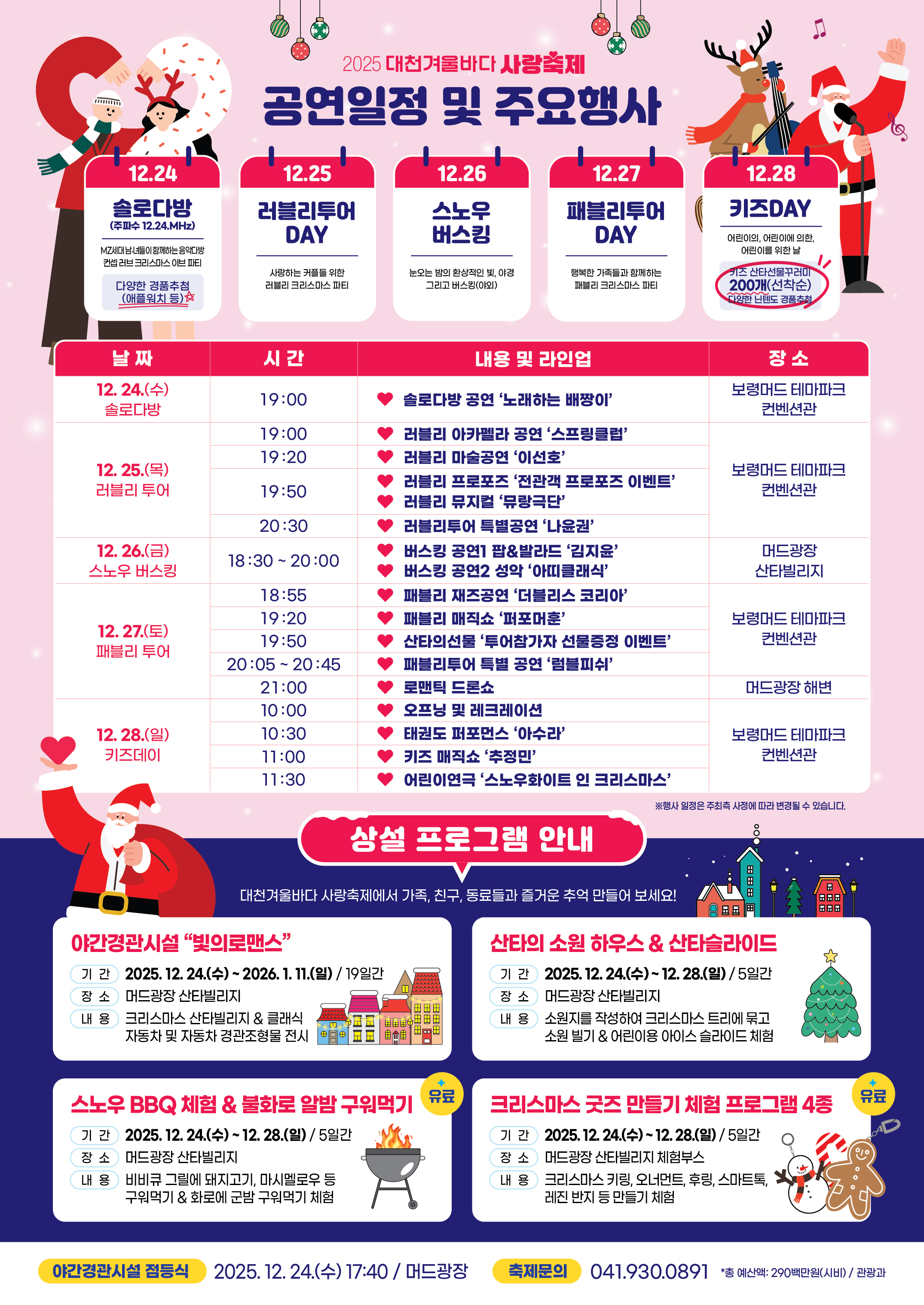 2025대천겨울바다사랑축제 공연일정 및 주요행사 12.24: 솔로다방(주파수 12.24.MHz) MZ세대남녀들이 함께하는 음악다방 컨셉 러브 크리스마스 이브 파티※다양한 경품추첨(애플워치 등)12.25: 러블리투어 DAY / 사랑하는 커플들 위한 러블리 크리스마스 파티 12.26: 스노우버스킹 / 눈오는 밤의 환상적인 빛, 야경 그리고 버스킹(야외)12.27: 패블리투어DAY / 행복한 가족들과 함께하는 패블리 크리스마스 파티12.28: 키즈DAY / 어린이의 어린이에 의한, 어린이를 위한 날 (키즈 산타선물꾸러미 200개 선착순 다양한 닌텐도 경품추첨) 12.24.(수)솔로다방 19:00 솔로다방 공연 '노래하는 배짱이' 보령머드테마파크 컨벤션관 12.25.(목)러블리투어 19:00 러블리 아카펠라 공연'스프링클럽'러블리마술공연 '이선호'러블리 프로포즈 '전관객 프로포즈 이벤트' 러블리 뮤지컬 '뮤랑극단'러블리투어 특별공연 '나윤권' 12.26.(금)스노우 버스킹 버스킹공연 1 팝 발라드 김지윤 버스킹 공연2 성악 아띠클래식 머드광장 산타빌리지 12.27.(토)패블리 투어 패블리 재즈공연 '더블리스 코리아' 패블리 매직쇼 퍼포머훈 산타의 선물 투어참가자 선물증정이벤트 패블리투어 특별 공연 럼블피쉬 로맨틱 드론쇼 12.28.(일)키즈데이 오프닝 및 레크레이션 태권도 퍼포먼스 '아수라' 키즈 매직쇼 '추정민' 어린이연극 '스노우화이트 인 크리스마스' 상설프로그램안내 대천겨울바다 사랑축제에서 가족,친구,동료들과 즐거운 추억 만들어 보세요! 야간경관시설 
