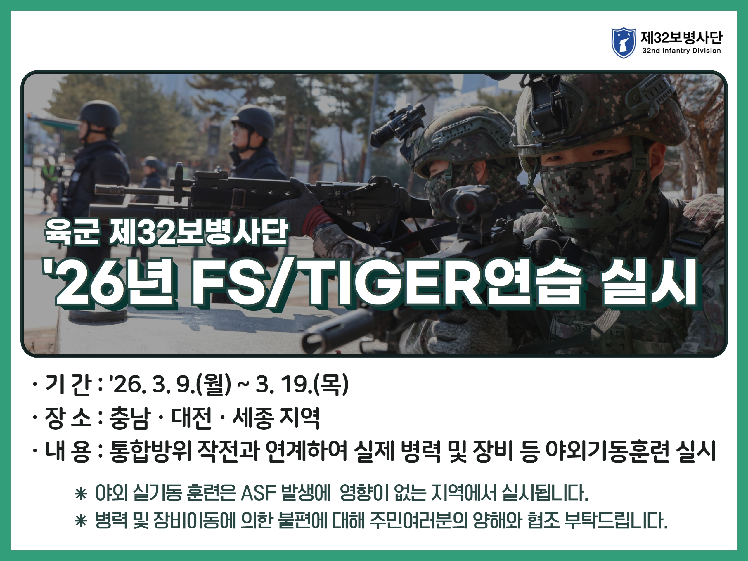 육군 재32보병사단 26년 FS/TIGER연습 실시 기간: 26. 3. 9.(월)~3. 19.(목) 장소: 충남, 대전, 세종 지역 내용: 통합방위 작전과 연계하여 실제 병력 및 장비 등 야외기동훈련 실시 야외 실기동 훈련은 ASF 발생에 영향이 없는 지역에서 실시됩니다. 병력 및 장비이동에 의한 불편에 대해 주민여러분의 양해와 협조 부탁드립니다.