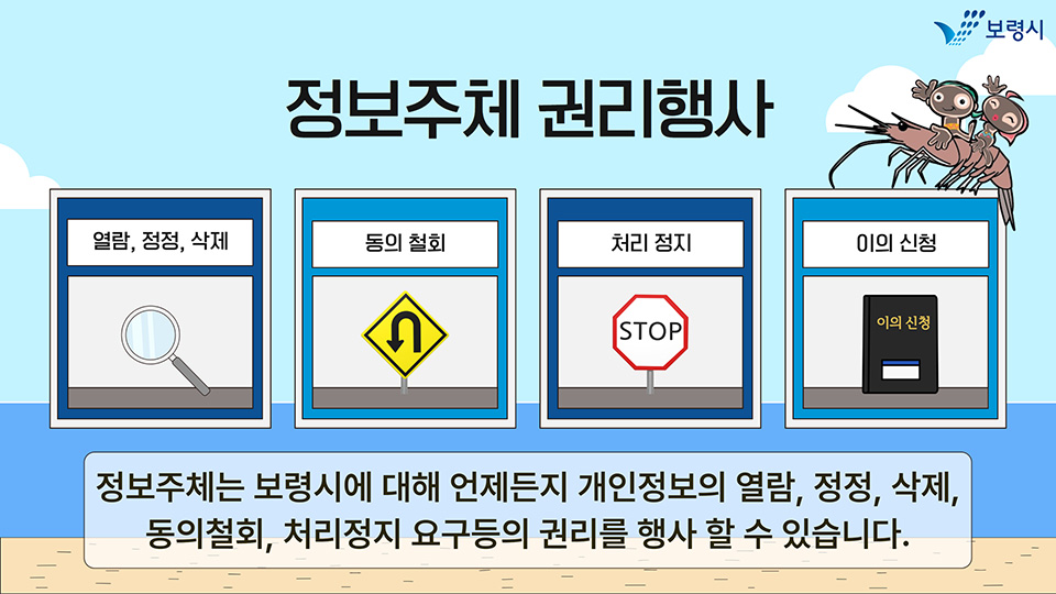 정보주체 권리행사. 1.열람, 정정, 삭제 2.동의 철회 3.처리 정지 4.이의 신청. 정보주체는 보령시에 대해 언제든지 개인정보의 열람, 정정, 삭제, 동의철회, 처리정지 요구등의 권리를 행사 할 수 있습니다.